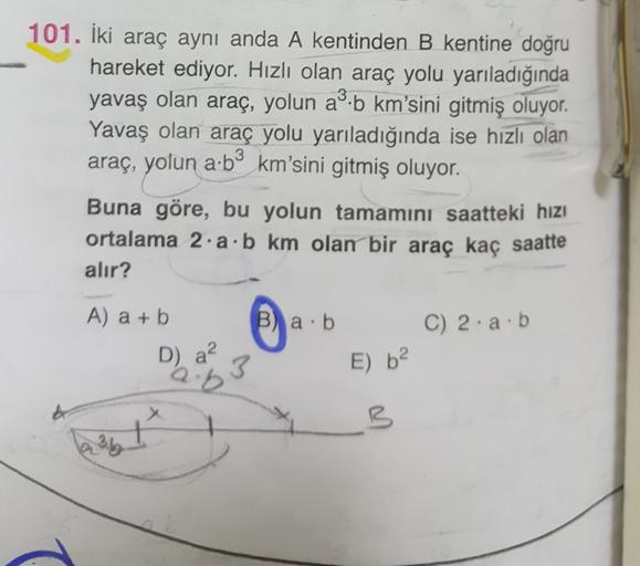 3
101. İki araç aynı anda A kentinden B kentine doğru
hareket ediyor. Hızlı olan araç yolu yarıladığında
yavaş olan araç, yolun a'.b km'sini gitmiş oluyor
.
Yavaş olan araç yolu yarıladığında ise hızlı olan
araç, yolun a.bº km'sini gitmiş oluyor.
Buna göre