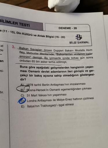 BİLİMLER TESTİ
DENEME - 28
e (11-15), Din Kültürü ve Ahlak Bilgisi (16-20)
BİLGİ SARMAL
3.
at
de
an
Balkan Savaşları öncesi Dışişleri Bakanı Mustafa Asım
Bey. Mebuslar Meclisi'nde, "Balkanlardan vicdanım kadar
eminim." demişti. Bu iyimserlik içinde birkaç gün sonra
ordudan 65 bin asker terhis edilmişti.
Buna göre aşağıdaki gelişmelerden hangisinin yaşan-
ması Osmanlı devlet adamlarının ileri görüşlü ve ger-
çekçi bir bakış açısına sahip olmadığının göstergesi-
dir?
A) 1878 tarihli Berlin Antlaşması'nın imzalanması
mi-
B Bosna-Hersek'in Osmanlı egemenliğinden çıkması
dir.
C) 31 Mart Vakası'nın yaşanması
D Londra Antlaşması ile Midye-Enez hattının çizilmesi
E) İtalya'nın Trablusgarp'ı işgal etmesi