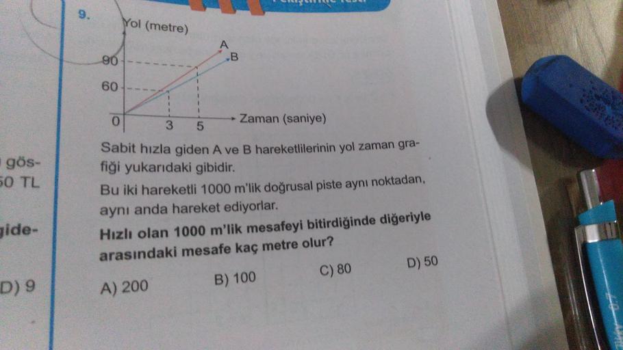 9.
Yol (metre)
A
B
90
60
1
1
0
Zaman (saniye)
3
5
gös-
50 TL
Sabit hızla giden A ve B hareketlilerinin yol zaman gra-
fiği yukarıdaki gibidir.
Bu iki hareketli 1000 m'lik doğrusal piste aynı noktadan,
aynı anda hareket ediyorlar.
Hızlı olan 1000 m'lik mesa