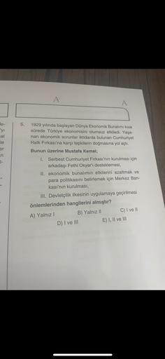 A
A
5.
le-
'yi
cal
1929 yılında başlayan Dünya Ekonomik Bunalımı kısa
sürede Türkiye ekonomisini olumsuz etkiledi. Yaşa-
nan ekonomik sorunlar iktidarda bulunan Cumhuriyet
Halk Fırkası'na karşı tepkilerin doğmasına yol açtı.
Bunun üzerine Mustafa Kemal;
le
er
in
I-
1. Serbest Cumhuriyet Fırkası'nın kurulması için
arkadaşı Fethi Okyar'ı desteklemesi,
II. ekonomik bunalımın etkilerini azaltmak ve
para politikasını belirlemek için Merkez Ban-
kası'nın kurulması,
III. Devletçilik ilkesinin uygulamaya geçirilmesi
önlemlerinden hangilerini almıştır?
A) Yalnız!
B) Yalnız II C) I ve II
D) I ve III E) I, II ve III