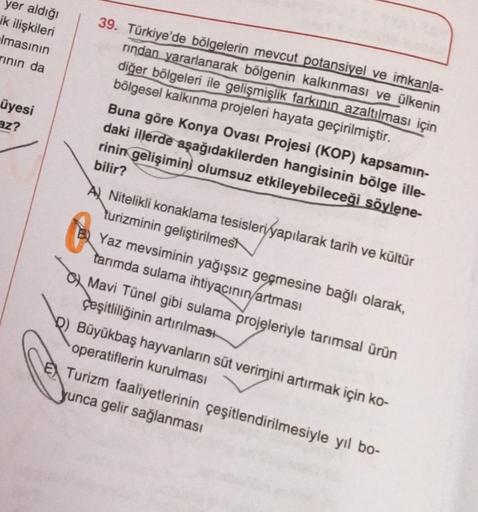 yer aldığı
ik ilişkileri
Imasının
rinin da
39. Türkiye'de bölgelerin mevcut potansiyel ve imkanla-
rindan yararlanarak bölgenin kalkınması ve ülkenin
diğer bölgeleri ile gelişmişlik farkının azaltılması için
bölgesel kalkınma projeleri hayata geçirilmiştir.
Buna göre Konya Ovası Projesi (KOP) kapsamin-
daki illerde aşağıdakilerden hangisinin bölge ille-
rinin gelişimini olumsuz etkileyebileceği söylene-
bilir?
üyesi
az?
Nitelikli konaklama tesisleri yapılarak tarih ve kültür
turizminin geliştirilmesi
Yaz mevsiminin yağışsız geçmesine bağlı olarak,
tanimda sulama ihtiyacının artması
Mavi Tünel gibi sulama projeleriyle tarımsal ürün
çeşitliliğinin artırılması
b) Büyükbaş hayvanların süt verimini artırmak için ko-
operatiflerin kurulması
Turizm faaliyetlerinin çeşitlendirilmesiyle yıl bo-
yunca gelir sağlanması