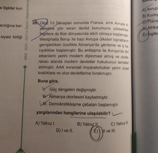 e ilişkiler kur
A) Avrup
B) Kuzey
e Frans
D) Afrika
E) Ingilte
acılığına kar-
MEB 2020-2021 Opme, Değerlendinna
siyasi birliği
20. Otuz Yil Savaşları sonunda Fransa, artık Avrupa gi-
yasetine yön veren devlet konumuna yükselirken
Ingiltere de Batı dünyasında etkili olmaya başlamıştır.
Westphalia Barşı ile bazı Avrupa ülkeleri topraklarını
genişletirken özellikle Almanya'da gerileme ve iç ka.
rışıklıklar başlamıştır. Bu antlaşma ile Avrupa'da din
etkenlerin yerini modern diplomasi almış ve ulusla-
rarası alanda modern devletler hukukunun temelleri
atılmıştır. Artık evrensel imparatorluklar yerini ulusal
krallıklara ve ulus devletlerine bırakmıştır.
Buna göre,
4. Güç dengeleri değişmiştir.
W Almanya otoritesini kaybetmiştir.
HI. Demokratikleşme çabaları başlamıştır.
yargılarından hangilerine ulaşılabilir?
A) Yalnız I.
D) I ve II.
B) Yalnız II.
C) Yalnız III.
VI ve III.