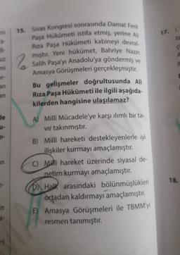 17. I
ta
uz
2
15. Sivas Kongresi sonrasında Damat Ferit
Paşa Hükümeti istifa etmiş, yerine Ali
Riza Paşa Hükümeti kabineyi devral-
miştir. Yeni hükümet, Bahriye Nazin
Salih Paşa'yı Anadolu'ya göndermiş ve
Amasya Görüşmeleri gerçekleşmiştir.
Bu gelişmeler doğrultusunda Ali
Rıza Paşa Hükûmeti ile ilgili aşağıda-
kilerden hangisine ulaşılamaz?
e-
an
an
de
an
A) Milli Mücadele'ye karşı ılımlı bir ta-
vir takınmıştır.
B) Milli hareketi destekleyenlerle iyi
ilişkiler kurmayı amaçlamıştır.
C) Milli hareket üzerinde siyasal de-
netim kurmayı amaçlamıştır.
D) Halk arasındaki bölünmüşlükleri
ortadan kaldırmayı amaçlamıştır.
E) Amasya Görüşmeleri ile TBMM'yi
resmen tanımıştır.
18.
in
a-