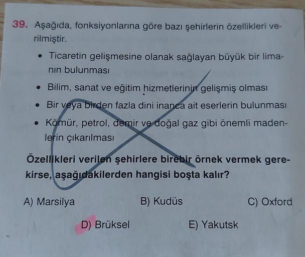 39. Aşağıda, fonksiyonlarına göre bazı şehirlerin özellikleri ve-
rilmiştir.
• Ticaretin gelişmesine olanak sağlayan büyük bir lima-
nin bulunması
• Bilim, sanat ve eğitim hizmetlerinin gelişmiş olması
. Bir veya birden fazla dini inanca ait eserlerin bulunması
• Kömür, petrol, demir ve doğal gaz gibi önemli maden-
lerin çıkarılması
Özellikleri verilen şehirlere birebir örnek vermek gere-
kirse, aşağıdakilerden hangisi boşta kalır?
A) Marsilya
B) Kudüs
C) Oxford
D) Brüksel
E) Yakutsk