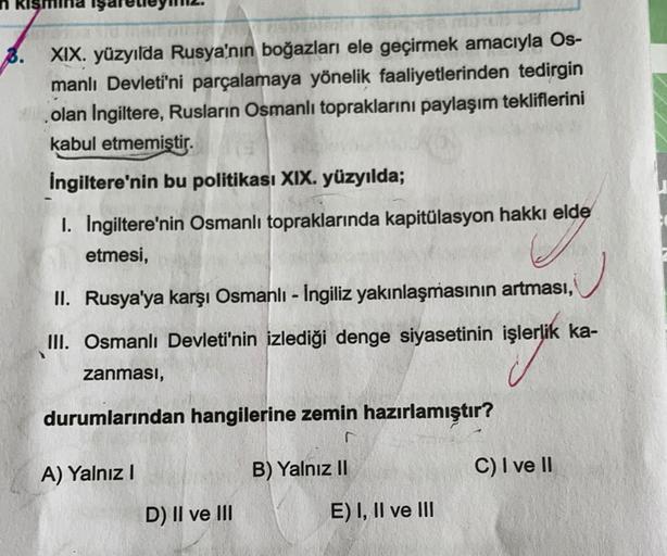 B. XIX. yüzyılda Rusya'nın boğazları ele geçirmek amacıyla Os-
manlı Devleti'ni parçalamaya yönelik faaliyetlerinden tedirgin
olan Ingiltere, Rusların Osmanlı topraklarını paylaşım tekliflerini
kabul etmemiştir.
İngiltere'nin bu politikası XIX. yüzyılda;
1. Ingiltere'nin Osmanlı topraklarında kapitülasyon hakkı elde
etmesi,
II. Rusya'ya karşı Osmanlı - İngiliz yakınlaşmasının artması,
III. Osmanlı Devleti'nin izlediği denge siyasetinin işlerlik ka-
zanması,
durumlarından hangilerine zemin hazırlamıştır?
A) Yalnız 1
B) Yalnız II
C) I ve II
D) II ve III
E) I, II ve III