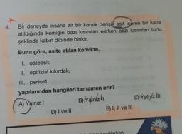 4.
Bir deneyde insana ait bir kemik derişik asit içeren bir kaba
atıldığında kemiğin bazı kısımları erirken bazı kısımları tortu
şeklinde kabın dibinde birikir.
Buna göre, asite atılan kemikte,
I. osteosit,
II. epifizial kıkırdak,
III. periost
yapılarından hangileri tamamen erir?
B) Yalink
C)Yalin2.00
A) Yalnız!
E) I, II ve III
D) I ve II
Hicağlarken
