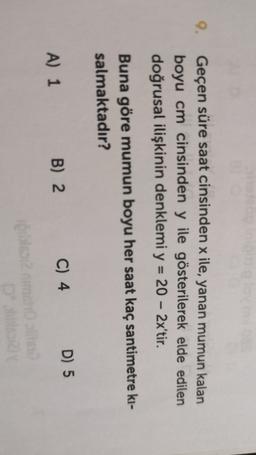 9.
Geçen süre saat cinsinden x ile, yanan mumun kalan
boyu cm cinsinden y ile gösterilerek elde edilen
doğrusal ilişkinin denklemi y = 20 – 2x'tir.
=
-
Buna göre mumun boyu her saat kaç santimetre ki-
salmaktadır?
B) 2
A) 1
C) 4 D) 5
One