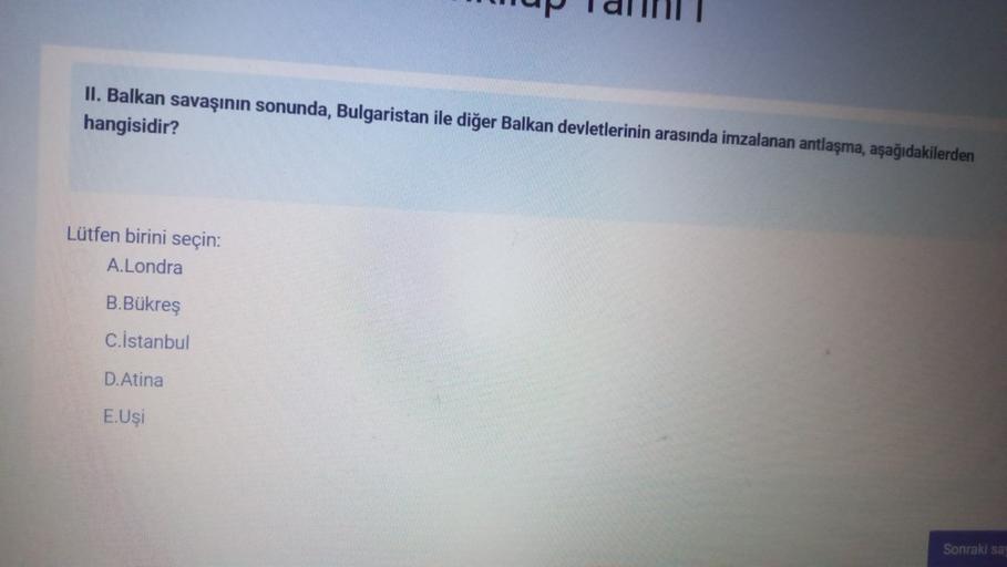 II. Balkan savaşının sonunda, Bulgaristan ile diğer Balkan devletlerinin arasında imzalanan antlaşma, aşağıdakilerden
hangisidir?
Lütfen birini seçin:
A.Londra
B.Bükreş
C.İstanbul
D.Atina
E.Uşi
Sonraki sa