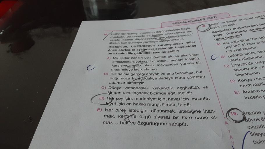 SOSYAL BİLİMLER TESTI
16
18. poğal ve beşeri unsurlar birbirle
leşim içindedir.
Aşağıdaki durumlardan ha.
yetler üzerindeki olumsuz
daha fazladır?
A) italya'da Etna Yanard-
geçirimli olması sonu
nin azalmasının
UNESCO "Savaş, insanların düşüncelerinde başla-
maktadır. Bu nedenle do barışın savunulması on-
celikle insanın düşüncesinde gerçekleştirilmelidir."
ilkesini tam dünyaya yaymaya uğraşmaktadır.
Atatürk'ün,
UNESCO'nun kuruluşundan yıllar
önce söylediği aşağıdaki sözlerinin hangisinde
bu ilkenin dile getirildiği savunulabilir?
A) Ne kadar zengin ve müreffen olursa olsun ba-
ģimsızlıktan yoksun bir millet, medeni insanlık
karşısında aşak olmak mevkiinden yüksek bir
muameleye layık olamaz.
B) Biz daima gerçeği arayan ve onu buldukça, bul-
duğumuza kani oldukça ifadeye cüret gösteren
c
CB) Şiddetli lodos ned
deniz ulaşımının
C) Izlanda'da mey
sonucu kül ve
kilemesinin
D) Konya Havz
tarım alanla
E) Antalya ke
lezlering
adamlar olmatryız.
C) Dünya vatandaşları kıskançlık, açgözlülük ve
kinden uzaklaşacak biçimde eğitilmelidir.
D) Her şey için, medeniyet için, hayat için, muvaffa-
klyet için en hakiki mürşit ilimdir, fendir.
E) Her birey istediğini düşünmek, istediğine inan-
mak, kendine özgü siyasal bir fikre sahip ol-
mak... hak ve özgürlüğüne sahiptir.
19. Arazide y
büyük ö!
cilaridi
lirleye
bulm