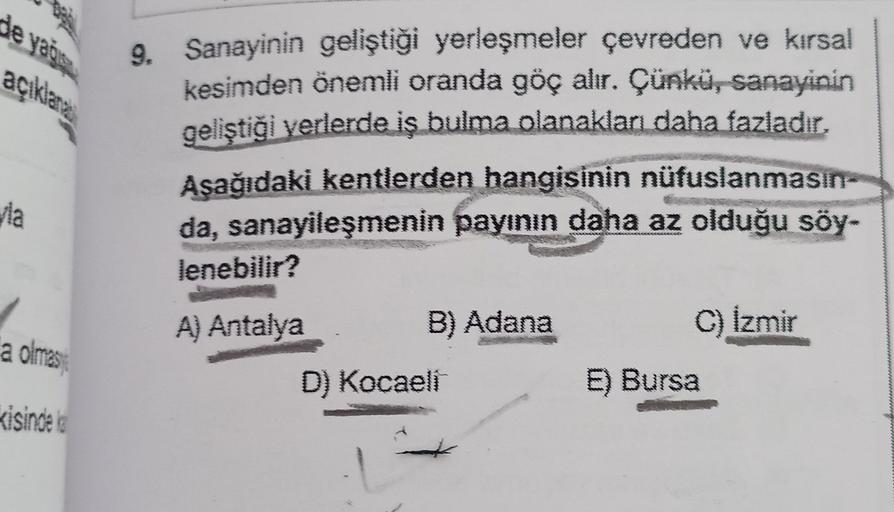 de yagis
açıklama
9. Sanayinin geliştiği yerleşmeler çevreden ve kırsal
kesimden önemli oranda göç alır. Çünkü, sanayinin
geliştiği verlerde iş bulma olanakları daha fazladır,
Asağıdaki kentlerden hangisinin nüfuslanmasın-
da, sanayileşmenin payının daha az olduğu söy-
lenebilir?
via
A) Antalya
B) Adana
C) Izmir
a olmas
D) Kocaeli
E) Bursa
Kisinde