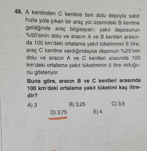 48. A kentinden C kentine tam dolu depoyla sabit
hızla yola çıkan bir araç yol üzerindeki B kentine
geldiğinde araç bilgisayarı; yakıt deposunun
%50'sinin dolu ve aracın A ve B kentleri arasın-
da 100 km'deki ortalama yakıt tüketiminin 6 litre,
araç C kent