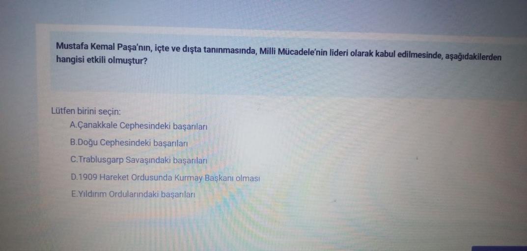 Mustafa Kemal Paşa'nın, içte ve dışta tanınmasında, Milli Mücadele'nin lideri olarak kabul edilmesinde, aşağıdakilerden
hangisi etkili olmuştur?
Lütfen birini seçin:
A. Çanakkale Cephesindeki başarıları
B.Doğu Cephesindeki başarıları
C. Trablusgarp Savaşındaki başarıları
D.1909 Hareket Ordusunda Kurmay Başkanı olması
E. Yildirim Ordularındaki başarıları