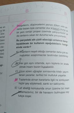 SU
Se
B
B
7. Duygularını, düşüncelerini yazıya döken usta ya-
zarlar bazen öyle zamanlar olur ki ketum olurlar ya
esi en
uş bir
bir yeni roman projesi üzerinde çalışıyorlardır ya
arar.
Cemel
Eaten
binin
ola-
eşitli
cüsü
ke-
da canlarını sıkan bir duruma kafa yoruyorlardır.
Bu parçadaki altı çizili sözcüğü anlamca karşı-
layabilecek bir kullanım aşağıdakilerin hangi-
sinde vardır?
agi-
v
A) İnsanların neşeli olduğu zamanlar daha çok ko-
nuştukları araştırmacılar tarafından belirtilmiş-
tir.
B) Her gün aynı ortamda, aynı kişilerle bir arada
olmak insanı bazen bunaltabilir.
C) Uzun süren uğraşlar sonrasında kitabı yayım-
lanan yazarlar, tarifsiz bir mutluluk yaşarlar.
D) Toplantıda alınan kararlarla ilgili ne sorduysam
hiçbir şey söylemedi, sanki sir saklıyordu.
E) Laf ebeliği konusunda onun üzerine bir insan
balamazsınız, bir de havasını bulmuşsa coş-
tukça coşar.
P-