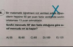 8. Bir matematik öğretmeni not verirken erkek öğren-
cilerin hepsine 50 şer puan fazla verdiğinde sınıfın
ortalaması 13 puan artmaktadır.
Sinifin mevcudu 50'den fazla olduğuna göre si-
nif mevcudu en az kaçtır?
A) 55
B) 60
C) 65
D) 100
E) 125