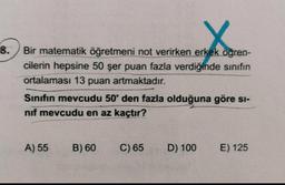 8. Bir matematik öğretmeni not verirken erkek öğren-
cilerin hepsine 50 şer puan fazla verdiğinde sınıfın
ortalaması 13 puan artmaktadır.
Sinifin mevcudu 50'den fazla olduğuna göre si-
nif mevcudu en az kaçtır?
A) 55
B) 60
C) 65
D) 100
E) 125
