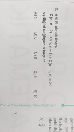 diğerind
aynı öz
Bu kutu
çekildig
2. nEN olmak üzere
Can, n-2) + C(n, n-1) + C(n+1, n) = 21
eşitliğini sağlayan n kaçtır?
olan sa
A) 2
A) 5
B) 6
C) 8
D) 9
E) 10
Firme ve Sınav Hizmetleri Genel Müdürlüğü
7.
