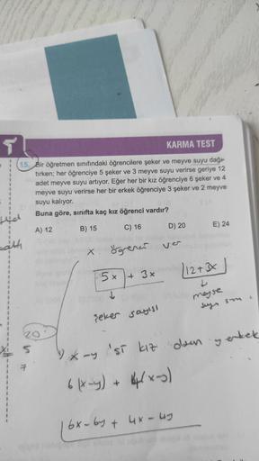 5
KARMA TEST
1
1
1
15. Bir öğretmen sınıfındaki öğrencilere şeker ve meyve suyu dağı
tirken; her öğrenciye 5 şeker ve 3 meyve suyu verirse geriye 12
adet meyve suyu artıyor. Eğer her bir kız öğrenciye 6 şeker ve 4
meyve suyu verirse her bir erkek öğrenciye