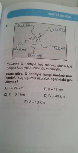 HARITA BILGISI
1.
V = 21 km
1 = 40 km
Il = 15 km
IV = 52 km
III = 27 km
Yukarıda X kentiyle beş merkez arasındaki
gerçek kara yolu uzunluğu verilmiştir.
Buna göre, X kentiyle hangi merkez ara-
sindaki kuş uçumu uzunluk aşağıdaki gibi
olamaz?
A) 1- 24 km
B) 11 – 13 km
D) IV - 49 km
C) II - 21 km
E V - 18 km