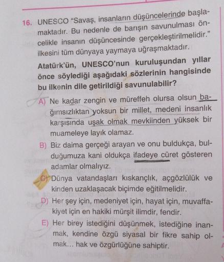 16. UNESCO “Savaş, insanların düşüncelerinde başla-
maktadır. Bu nedenle de barışın savunulması ön-
celikle insanın düşüncesinde gerçekleştirilmelidir."
ilkesini tüm dünyaya yaymaya uğraşmaktadır.
Atatürk'ün, UNESCO'nun kuruluşundan yıllar
önce söylediği aşağıdaki sözlerinin hangisinde
bu ilkenin dile getirildiği savunulabilir?
A) Ne kadar zengin ve müreffeh olursa olsun ba-
ğımsızlıktan yoksun bir millet, medeni insanlık
karşısında uşak olmak mevkiinden yüksek bir
muameleye layık olamaz.
B) Biz daima gerçeği arayan ve onu buldukça, bul-
duğumuza kani oldukça ifadeye cüret gösteren
adamlar olmalıyız.
C) Dünya vatandaşları kıskançlık, açgözlülük ve
kinden uzaklaşacak biçimde eğitilmelidir.
D) Her şey için, medeniyet için, hayat için, muvaffa-
kiyet için en hakiki mürşit ilimdir, fendir.
E) Her birey istediğini düşünmek, istediğine inan-
mak, kendine özgü siyasal bir fikre sahip ol-
mak... hak ve özgürlüğüne sahiptir.
