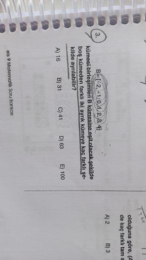 Thu
olduğuna göre, (A
de kaç farklı tam s
A) 2
B) 3
3.
B={42, +1,0, 1, 2, 3, 4}
kümesi birleşimleri B kümesine eşit olacak şekilde
boş kümeden farkli iki ayrık kümeye kaç farklı şe-
kilde ayrılabilir?
E) 100
D) 63
C) 41
B) 31
A) 16
eis 9 Matematik Soru Ban