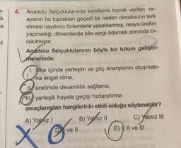 T-
ik
a
4. Anadolu Selçuklularında kendisine toprak verilen re-
ayanın bu toprakları geçerli bir neden olmaksızın terk
etmesi caydırıcı önlemlerle yasaklanmış, reaya üretim
yapmadığı dönemlerde bile vergi ödemek zorunda bi-
rakılmıştır.
Anadolu Selçuklularının böyle bir tutum geliştir-
melerinde;
I. Qlke içinde yerleşim ve göç anarşisinin oluşması-
na engel olma,
14 üretimde devamlılık sağlama,
Il yerleşik hayata geçişi hızlandırma
amaçlarından hangilerinin etkili olduğu söylenebilir?
A) Yalniz !
B) Yalnız II
Il
C) Yalnız III
E) Il ve III
©
ve II
