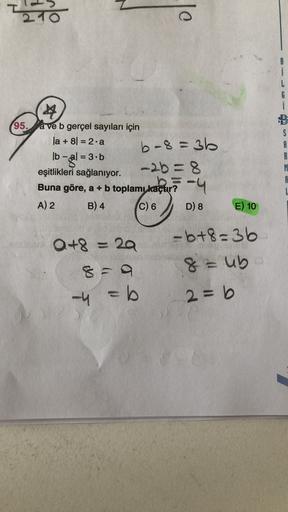 210
lo
i
G
i
A
95,
ave b gerçel sayıları için
la +81 = 2.a
b-8 = 36
lb - al = 3.b
eşitlikleri sağlanıyor.
-2b =8
S
R
B
A
Buna göre, a + b toplamı kaçur-4
L
A) 2
B) 4
C) 6
D) 8
E) 10
Q+8 = 29
-b+8=36
8=ub
2= b
-4 = b