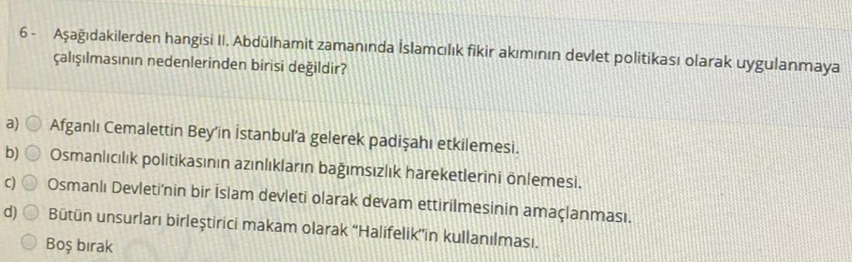 6- Aşağıdakilerden hangisi II. Abdülhamit zamanında İslamcılık fikir akımının devlet politikası olarak uygulanmaya
çalışılmasının nedenlerinden birisi değildir?
a) Afganlı Cemalettin Bey'in İstanbul'a gelerek padişahı etkilemesi.
b) Osmanlıcılık politikasının azınlıkların bağımsızlık hareketlerini önlemesi.
C
C) Osmanlı Devleti'nin bir islam devleti olarak devam ettirilmesinin amaçlanması.
d) Bütün unsurları birleştirici makam olarak "Halifelik'in kullanılması.
Boş bırak