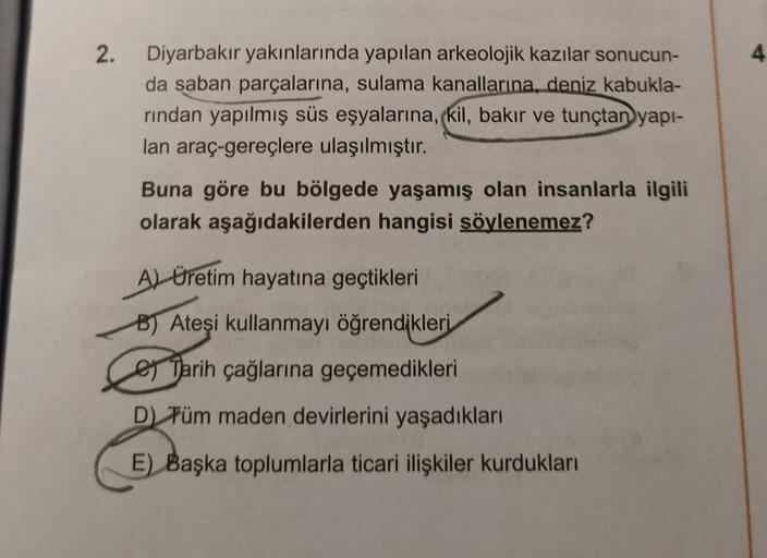 2.
4
Diyarbakır yakınlarında yapılan arkeolojik kazılar sonucun-
da saban parçalarına, sulama kanallarına, deniz kabukla-
rindan yapılmış süs eşyalarına, (kil
, bakır ve tunçtan yapı-
lan araç-gereçlere ulaşılmıştır.
Buna göre bu bölgede yaşamış olan insanlarla ilgili
olarak aşağıdakilerden hangisi söylenemez?
A) Üretim hayatına geçtikleri
B) Ateşi kullanmayı öğrendikleri
e Tarih çağlarına geçemedikleri
D) Tüm maden devirlerini yaşadıkları
E) Başka toplumlarla ticari ilişkiler kurdukları