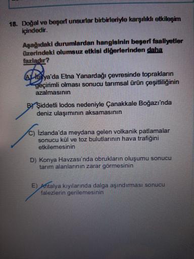 16. Doğal ve beşert unsurlar birbirleriyle karşılıklı etkileşim
içindedir.
Aşağıdaki durumlardan hangisinin beşeri faaliyetler
Üzerindeki olumsuz etklal diğerlerinden daha
Alkalya'da Etna Yanardağı
çevresinde toprakların
geçirimli olması sonucu tarımsal ürün çeşitliliğinin
azalmasının
BŞiddetli lodos nedeniyle
Çanakkale Boğazı'nda
deniz ulaşımının aksamasının
C) Izlanda'da meydana gelen volkanik patlamalar
sonucu kül ve toz bulutlarının hava trafiğini
etkilemesinin
D) Konya Havzası'nda obrukların oluşumu
sonucu
tarım alanlarının zarar görmesinin
E) Antalya kıyılarında dalga aşındırması sonucu
falezlerin gerilemesinin