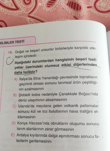 HD
put
UITOUTURE
Vuthern
BİLİMLER TESTİ
18. Doğal ve beşeri unsurlar birbirleriyle karşılıklı etki-
leşim içindedir.
Aşağıdaki durumlardan hangisinin beşerî faali-
yetler üzerindeki olumsuz etkisi diğerlerinden
daha fazladır?
A) İtalya'da Etna Yanardağı çe