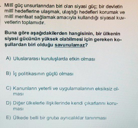 Millî güç unsurlarından biri olan siyasi güç; bir devletin
milli hedeflerine ulaşmak, ulaştığı hedefleri korumak ve
milli menfaat sağlamak amacıyla kullandığı siyasal kuv-
vetlerin toplamıdır.
Buna göre aşağıdakilerden hangisinin, bir ülkenin
siyasi gücünün yüksek olabilmesi için gereken ko-
şullardan biri olduğu savunulamaz?
A) Uluslararası kuruluşlarda etkin olması
B) Iç politikasının güçlü olması
C) Kanunların yeterli ve uygulamalarının eksiksiz ol-
masi
D) Diğer ülkelere ilişkilerinde kendi çıkarlarını koru-
masi
E) Ülkede belli bir gruba ayrıcalıklar tanınması