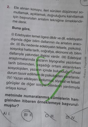 2. Ele alınan konuyu, ileri sürülen düşünceyi so-
mutlamak, açıklamak, doğruluğunu kanıtlamak
için başvurulan anlatım tekniğine örneklendir-
me denir.
Buna göre,
(1) Edebiyatın temel ögesi dildir ve dil, edebiyatın
dışında diğer bilim dallarının da anlatım aracı-
dır. (II) Bu nedenle edebiyatın felsefe, psikoloji,
sosyoloji hatta tarih, coğrafya, ekonomi vb. bilim
dallarıyla yakından ilişkisi vardır. (III) Edebiyat
araştırmalarında yazarın biyografisi yazılırken
tarih biliminden, yaşadığı ortam aktarılırken
sosyolojiden, yazarın içinde bulunduğu ruhsal
durum tasvir edilirken de psikolojiden yararlanılır.
(IV) Yazarı etkileyen toplumsal, siyasal ve felsefi
görüşler de diğer sosyal bilimlerin yardımıyla
ortaya konur.
metninde numaralanmış cümlelerin han-
gisinden itibaren örneklemeye başvurul-
muştur?
Ankara Yayıncılık
A) I.
B) I
CNI.
DIV.