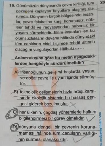 20
19. Günümüzün dünyasında çevre kirliliği, tüm
gezegeni kaplayan boyutlara ulaşmış du-
rumda. Dünyanın birçok bölgesinde insan-
lar, çevre felaketine karşı korumasız, nük-
leer tehdit ve radyasyondan habersiz bir
yaşam sürmektedir. Bilim insanları ise bu