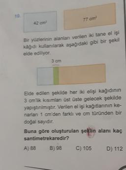 10.
77 cm
42 cm
Bir yüzlerinin alanlar verilen iki tane el işi
kağıdı kullanılarak aşağıdaki gibi bir şekil
elde ediliyor.
3 cm
Elde edilen şekilde her iki elişi kağıdının
3 cm lik kısımlan üst üste gelecek şekilde
yapıştırılmıştır. Verilen el işi kağıtlarının ke-
narian 1 cm'den farklı ve cm türünden bir
doğal sayıdır.
Buna göre oluşturulan şeklin alanı kaç
santimetrekaredir?
A) 88
B) 98
C) 105
D) 112