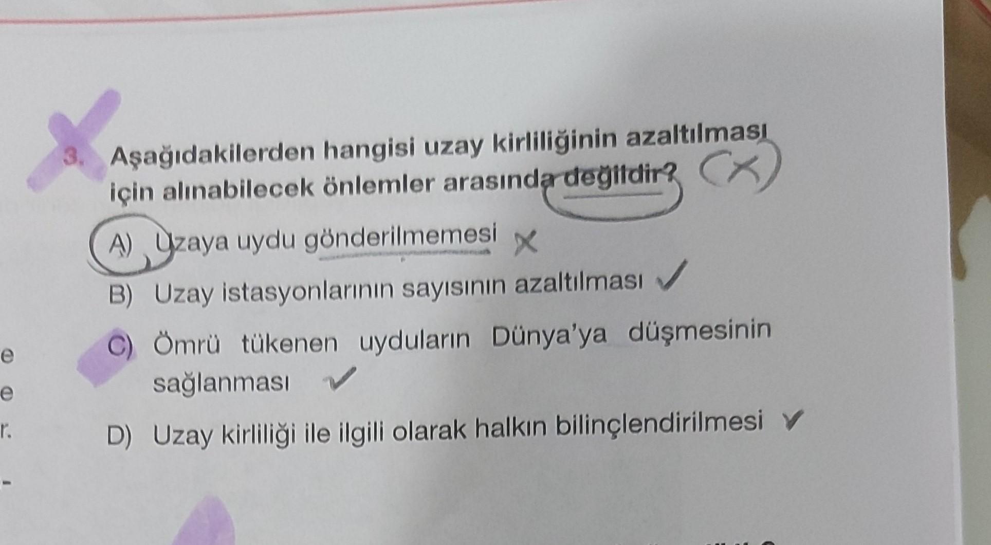 3. Aşağıdakilerden hangisi uzay kirliliğinin azaltılması
için alınabilecek önlemler arasında degildir? CX
A) Uzaya uydu gönderilmemesi
X
B) Uzay istasyonlarının sayısının azaltılması
Ömrü tükenen uyduların Dünya'ya düşmesinin
sağlanması
D) Uzay kirliliği i