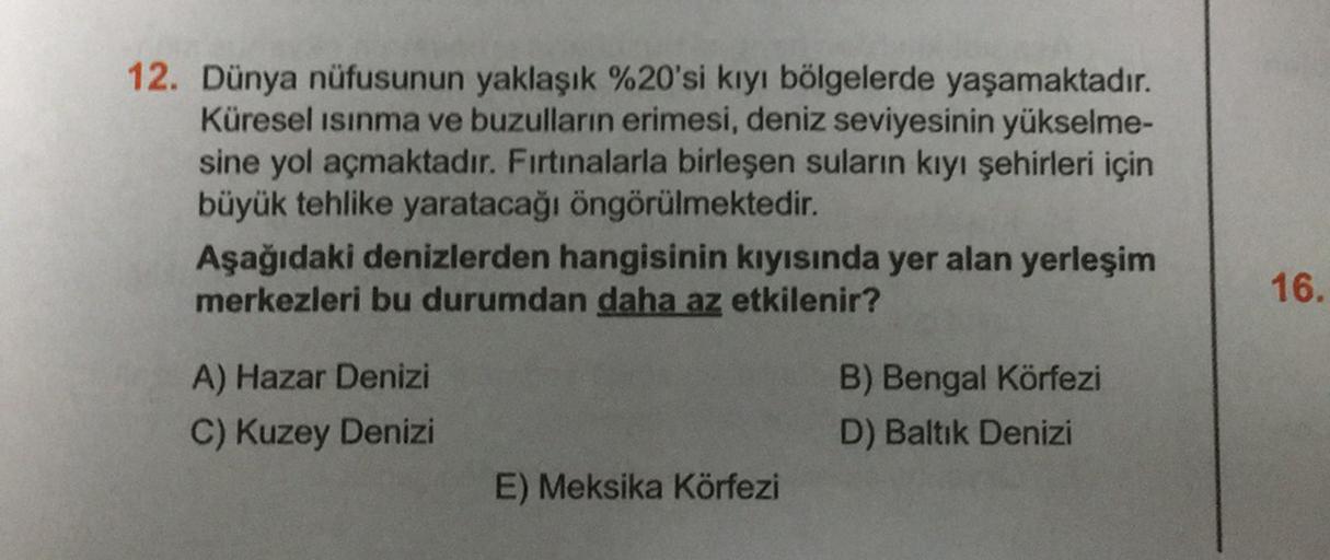 12. Dünya nüfusunun yaklaşık %20'si kıyı bölgelerde yaşamaktadır.
Küresel ısınma ve buzulların erimesi, deniz seviyesinin yükselme-
sine yol açmaktadır. Fırtınalarla birleşen suların kıyı şehirleri için
büyük tehlike yaratacağı öngörülmektedir.
Aşağıdaki denizlerden hangisinin kıyısında yer alan yerleşim
merkezleri bu durumdan daha az etkilenir?
16.
A) Hazar Denizi
C) Kuzey Denizi
B) Bengal Körfezi
D) Baltık Denizi
E) Meksika Körfezi
