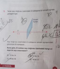 5. Taner sayı dogrusu üzerindeki 3 noktasına bir simetri aynası
yerleştirmiştir
20
256
Simetri
Aynast
812
B
Yanıt Yamat
Sayı doğrusu üzerindeki A noktasının simetri aynasındaki
görüntüsü B noktasıdır.
112
Buna göre, B noktası sayı doğrusu üzerindeki hangi ar-
dışık iki sayı arasındadır?
ho
Al 13 ile 14
14 ile 15
C)
220
C) 15 ile 16
16 ile 17
2. FASİKÜL
1
