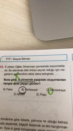 TYT/Sosyal Bilimler
10. X yöresi Oğlak Dönencesi çevresinde bulunmakta-
dır. Bu alanlarda bitki örtüsü seyrek olduğu için rüz-
garların şekillendirici etkisi daha belirgindir.
Buna göre, X yöresinde aşağıdaki oluşumlardan
hangisi daha yaygın görülür?
A) Falez B) Peribacası C) Mantarkaya
D) Moren E) Plato
Kimilerine göre felsefe, yalnızca ne olduğu belirsiz
söz söylemek, bilgiçlik taslamak ve akıl karıştırmak-
tır. Öyle ki garip konuşmalar yanan kimo