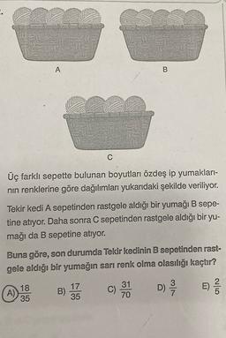 A
B
C
Üç farklı sepette bulunan boyutları özdeş ip yumakları-
nin renklerine göre dağılımları yukarıdaki şekilde veriliyor.
Tekir kedi A sepetinden rastgele aldığı bir yumağı B sepe-
tine atıyor. Daha sonra C sepetinden rastgele aldığı bir yu-
mağı da B sepetine atıyor.
Buna göre, son durumda Tekir kedinin B sepetinden rast-
gele aldığı bir yumağın sarı renk olma olasılığı kaçtır?
18
35
17
35
31
70
B)
A)
D)
E)