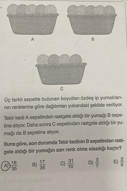 A
B
C
Üç farklı sepette bulunan boyutları özdeş ip yumakları-
nin renklerine göre dağılımları yukarıdaki şekilde veriliyor.
Tekir kedi A sepetinden rastgele aldığı bir yumağı B sepe-
tine atıyor. Daha sonra C sepetinden rastgele aldığı bir yu-
mağı da B sepetine atıyor.
Buna göre, son durumda Tekir kedinin B sepetinden rast-
gele aldığı bir yumağın sarı renk olma olasılığı kaçtır?
18
35
17
35
31
70
B)
A)
D)
E)
