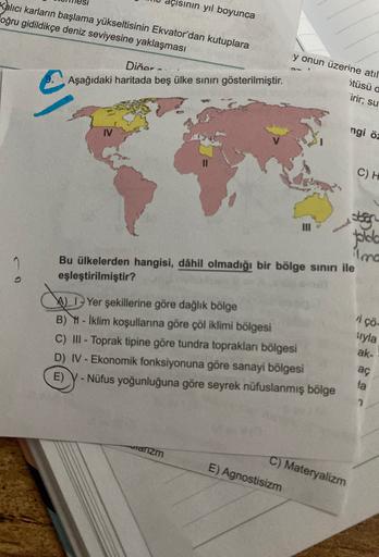 çisinin yıl boyunca
Kalıcı karların başlama yükseltisinin Ekvator'dan kutuplara
oğru gidildikçe deniz seviyesine yaklaşması
Diğer
Aşağıdaki haritada beş ülke sınırı gösterilmiştir.
y onun üzerine atil
ötüsü a
irir, su
ngi öz
C) H
stor
plolo
ima
Bu ülkelerden hangisi, dâhil olmadığı bir bölge sinırı ile
eşleştirilmiştir?
co
i çö-
Yer şekillerine göre dağlık bölge
B) - Iklim koşullarına göre çöl iklimi bölgesi
C) III - Toprak tipine göre tundra toprakları bölgesi
D) IV - Ekonomik fonksiyonuna göre sanayi bölgesi
E) - Nüfus yoğunluğuna göre seyrek nüfuslanmış bölge
siyla
ak-
-
aç
la
2
aranzm
C) Materyalizm
E) Agnostisizm