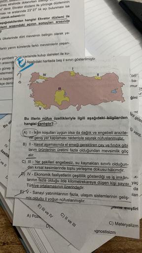 gisini
üneş etrafında dolanırken
ni" denir. Ekvator düzlemi ile yörünge düzleminin
ması ve aralarında 23°27'lik açı bulunması ise
olarak adlandırılır.
aşağıdakilerden hangisi Ekvator düzlemi ile
elemi arasındaki açının sonuçları arasında
k ülkelerinde dört mevsimin belirgin olarak ya-
farklı yarım kürelerde farklı mevsimlerin yaşan-
a çemberirin
wal içerisinde kutup daireleri ile ku-
arasınde ( Aşağıdaki haritada beş il sınırı gösterilmiştir. na
güneş ış
istermesi
binibila pod
en başlam
kçe deniz
IV
II
on-
o
iba-
imur
da
ur
ğini
at
ini göst
Bu illerin nüfus özellikleriyle ilgili aşağıdaki bilgilerden
hangisi yanlıştır?
Bu dö
"lü veril-
(A) 1 - Iklim koşulları uygun olsa da dağlık ve engebeli arazile-
Tin geniş yer kaplaması nedeniyle seyrek nüfuslanmıştır.
B) II - Hasat aşamasında el emeği gerektiren çay ve fındık gibi
tarım ürünlerinin üretimi fazla olduğundan mevsimlik göç
alır.
IV.
özellik
ve II
9
K-
C) III - Yer şekilleri engebesiz, su kaynakları sınırlı olduğun-
dan kırsal kesimlerinde toplu yerleşme dokusu hâkimdir.
D) IV - Ekonomik faaliyetlerin çeşitlilik gösterdiği ve iş imkân-
larının fazla olduğu ilde kilometrekareye düşen kişi sayısı yaç
Türkiye ortalamasının üzerindedir.
da
EYV- Sanayi yatırımlarının fazla, ulaşım sistemlerinin geliş-
ilan
mis olduğu il yoğun nüfuslanmıştır.
jisine eleştiri
E) III ve IV
A) Pozi.
C) II ve III
C) Materyalizm
D)
Agnostisizm