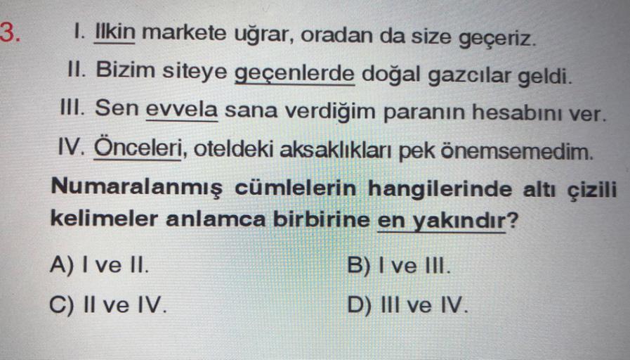 3.
1. Ilkin markete uğrar, oradan da size geçeriz.
II. Bizim siteye geçenlerde doğal gazcılar geldi.
III. Sen evvela sana verdiğim paranın hesabını ver.
1. Önceleri, oteldeki aksaklıkları pek önemsemedim.
Numaralanmış cümlelerin hangilerinde altı çizili
kelimeler anlamca birbirine en yakındır?
B) I ve III.
A) I ve II.
C) II ve IV.
D) III ve IV.