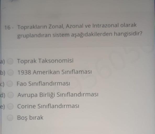 16 - Toprakların Zonal, Azonal ve Intrazonal olarak
gruplandıran sistem aşağıdakilerden hangisidir?
a) Toprak Taksonomisi
b) 1938 Amerikan Sınıflaması
c) Fao Sınıflandırması
d) Avrupa Birliği Sınıflandırması
e) Corine Sınıflandırması
Boş bırak
