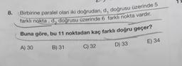 1
8.
Birbirine paralel olan iki doğrudan, d, doğrusu üzerinde 5
farklı nokta , d, doğrusu üzerinde 6 farklı nokta vardır.
Buna göre, bu 11 noktadan kaç farklı doğru geçer?
E) 34
A) 30
D) 33
B) 31
C) 32
