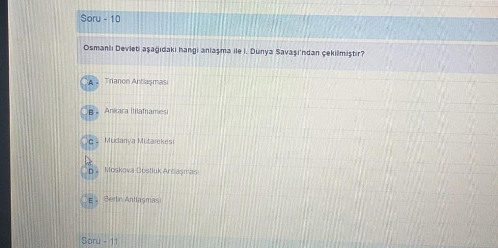Soru - 10
Osmanlı Devleti aşağıdaki hangi anlaşma ile i. Dunya Savaşı'ndan çekilmiştir?
Trianon Antlaşması
B. Ankara İtilafnamesi
c. Mudanya Mutarekesi
Moskova Dostluk Antlaşması
E. Berlin Antiasmas
Soru - 11