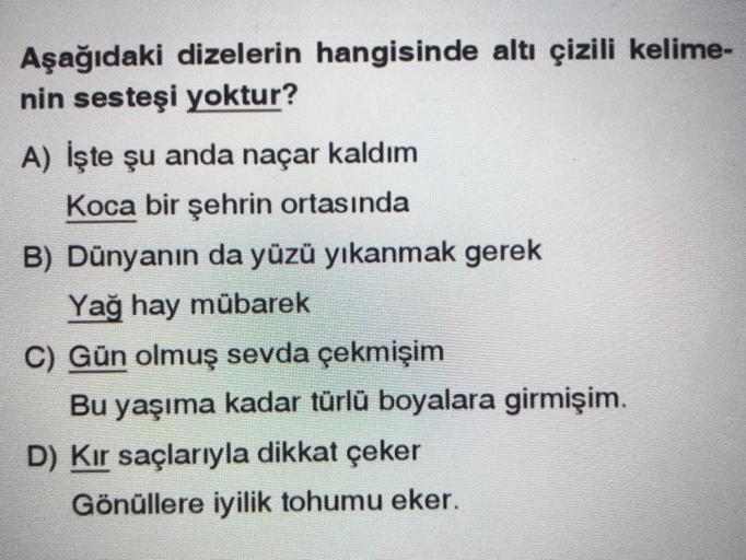 Aşağıdaki dizelerin hangisinde altı çizili kelime-
nin sesteşi yoktur?
A) İşte şu anda naçar kaldım
Koca bir şehrin ortasında
B) Dünyanın da yüzü yıkanmak gerek
Yağ hay mübarek
C) Gün olmuş sevda çekmişim
Bu yaşıma kadar türlü boyalara girmişim.
D) Kir saçlarıyla dikkat çeker
Gönüllere iyilik tohumu eker.