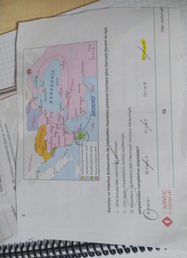 20. Bir mobilya mağazasında aylik en az
olara ikramiye verilmektedir.
Leagida b
2.
RUSVA
UKRANI
AVUSTURYA
Venedik
Duding
PODOLY
NANDERE
MACARISTAN
Kato
Bahçesaray
• Zagreb
Belgrad.
Bu
Saraybosna Nigbolu Vama
Sofya
• Faibo
• İşkodra
Edimo
KARADENİZ
Roma
DAYA
Sinop
Istanbul
Amasra
Avionya Selanik Kovala
Trabzon
Otranto
Ankara
Inebant
OSMANLI DEVLET
Izmir
Mora Atina
• Konya
Mugla Antalya
Iskenderun
Avusturya'ya bırakılan yefter
Lehistan'a bırakılan yerler
Venedik'e bırakılan yerler
Rusya'ya bırakılan yerler
0
170 km
Girl
AKDENİZ Kibria
Karlofça ve İstanbul Antlaşmaları ile kaybedilen toprakları gösteren haritaya göre Osmanlı Devleti ile ilgili,
1. Orta Avrupa'daki üstünlüdü sarsılmıştır.
II. Çok uluslu imparatorluk özelliği zayıflamıştır.
III. Karadeniz ve Akdeniz'deki hâkimiyeti olumsuz etkilenmiştir.
yargılarından hangilerine ulaşılabilir?
A) Yalnız!
B) Yalnız Il
D) I ve III
E) Live III
B
01%
Diğer sayfaya ge
SONUÇ
YAYINLARI
16