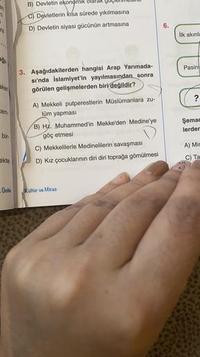 B) Devletin ekonomik
an
n
i
C) Devletlerin kısa sürede yıkılmasına
D) Devletin siyasi gücünün artmasına
6.
ni
ilk akınl
agi
Pasinl
3. Aşağıdakilerden hangisi Arap Yarımada-
sı'nda İslamiyet'in yayılmasından sonra
görülen gelişmelerden biri değildir?
aket
?
Ken-
A) Mekkeli putperestlerin Müslümanlara zu-
lüm yapması
B) Hz. Muhammed'in Mekke'den Medine'ye
göç etmesi
Şemac
lerder
bir-
C) Mekkelilerle Medinelilerin savaşması
A) Mir
ekte
C) Ta
D) Kız çocuklarının diri diri toprağa gömülmesi
Onite
Kültür ve Miras
