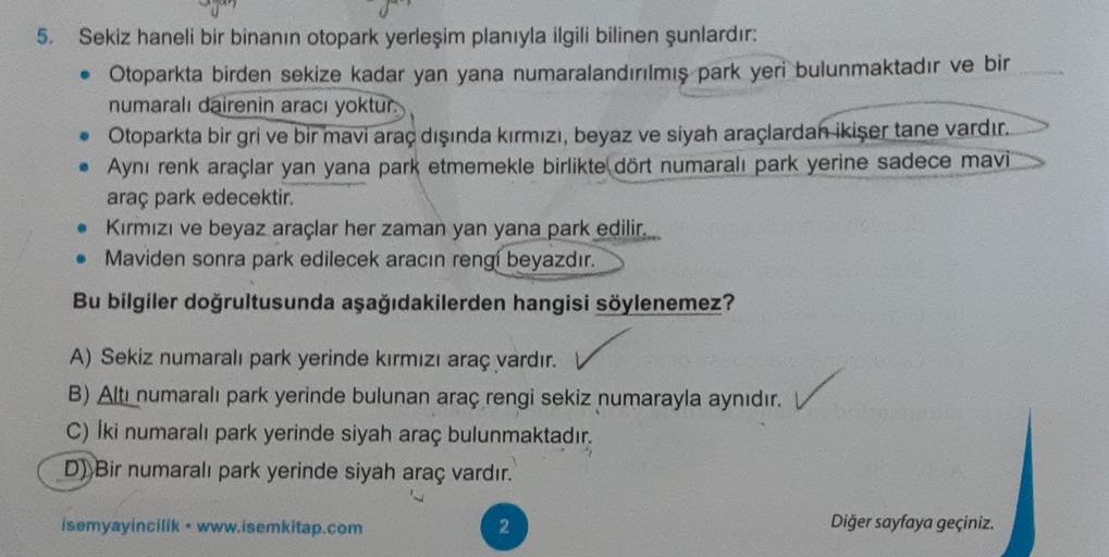 5. Sekiz haneli bir binanın otopark yerleşim planıyla ilgili bilinen şunlardır:
• Otoparkta birden sekize kadar yan yana numaralandırılmış park yeri bulunmaktadır ve bir
numaralı dairenin aracı yoktur.
• Otoparkta bir gri ve bir mavi araç dışında kırmızı, beyaz ve siyah araçlardan ikişer tane vardır.
. Aynı renk araçlar yan yana park etmemekle birlikte dört numaralı park yerine sadece mavi
araç park edecektir.
• Kırmızı ve beyaz araçlar her zaman yan yana park edilir.
• Maviden sonra park edilecek aracın rengi beyazdır.
Bu bilgiler doğrultusunda aşağıdakilerden hangisi söylenemez?
A) Sekiz numaralı park yerinde kırmızı araç vardır.
B) Altı numaralı park yerinde bulunan araç rengi sekiz numarayla aynıdır.
c) Iki numaralı park yerinde siyah araç bulunmaktadır.
D))Bir numaralı park yerinde siyah araç vardır.
Isemyayincilik . www.isemkitap.com
2
Diğer sayfaya geçiniz.